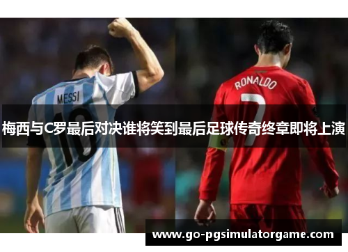 梅西与C罗最后对决谁将笑到最后足球传奇终章即将上演