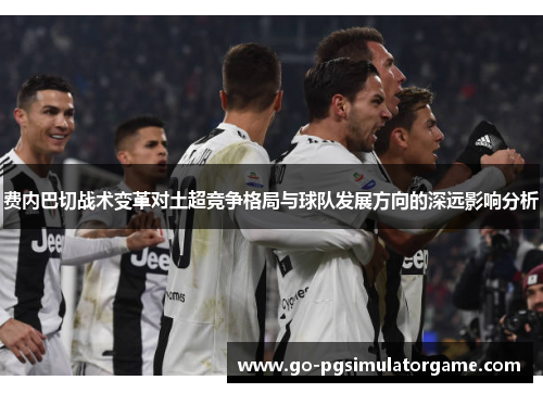 费内巴切战术变革对土超竞争格局与球队发展方向的深远影响分析