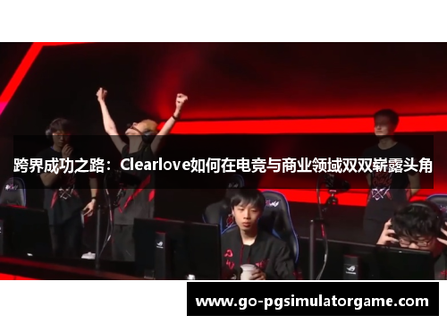 跨界成功之路：Clearlove如何在电竞与商业领域双双崭露头角