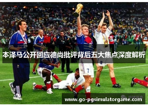 本泽马公开回应德尚批评背后五大焦点深度解析