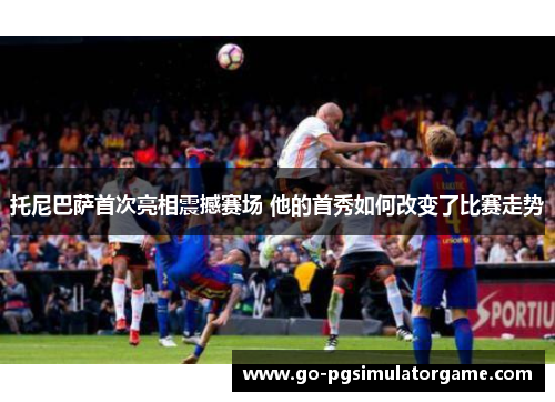 托尼巴萨首次亮相震撼赛场 他的首秀如何改变了比赛走势