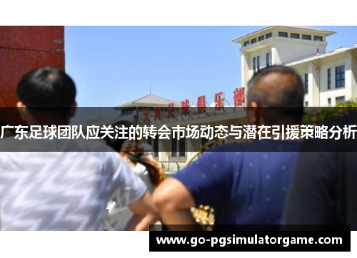 广东足球团队应关注的转会市场动态与潜在引援策略分析