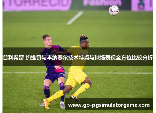 普利希奇 约维奇与本纳赛尔技术特点与球场表现全方位比较分析