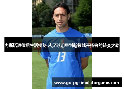 内斯塔退役后生活揭秘 从足球明星到新领域开拓者的转变之路