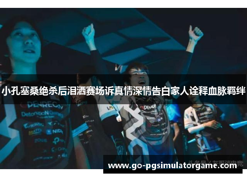 小孔塞桑绝杀后泪洒赛场诉真情深情告白家人诠释血脉羁绊