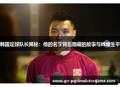 韩国足球队长揭秘：他的名字背后隐藏的故事与辉煌生平