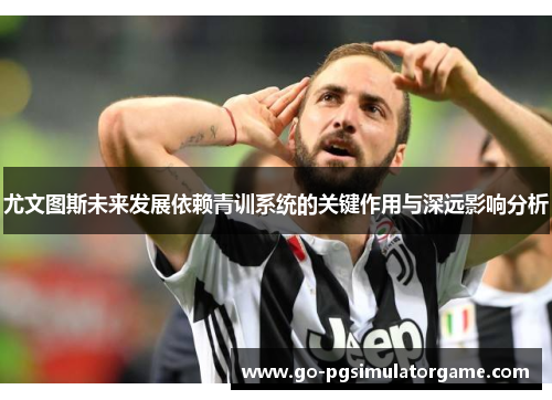 尤文图斯未来发展依赖青训系统的关键作用与深远影响分析