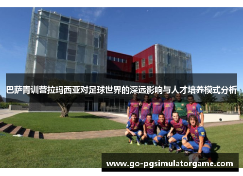 巴萨青训营拉玛西亚对足球世界的深远影响与人才培养模式分析