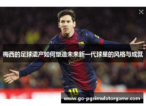 梅西的足球遗产如何塑造未来新一代球星的风格与成就 梅西的足球遗产如何塑造未来新一代球星的风格与成就