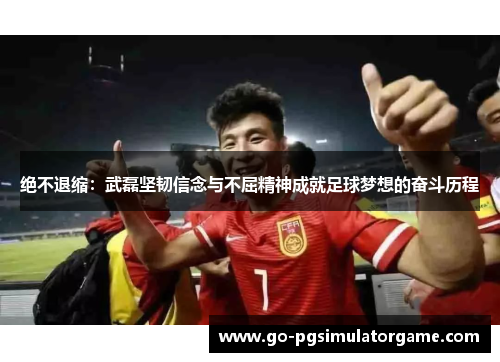 绝不退缩：武磊坚韧信念与不屈精神成就足球梦想的奋斗历程