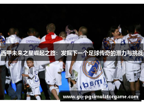 西甲未来之星崛起之路：发掘下一个足球传奇的潜力与挑战