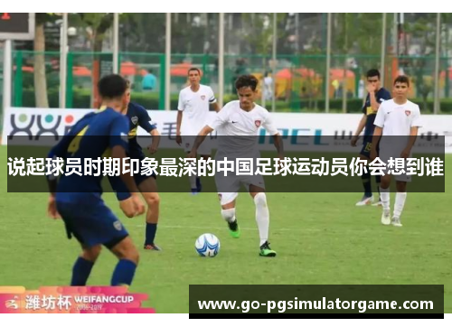 说起球员时期印象最深的中国足球运动员你会想到谁