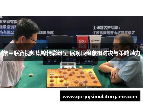 象甲联赛视频集锦精彩纷呈 展现顶级象棋对决与策略魅力