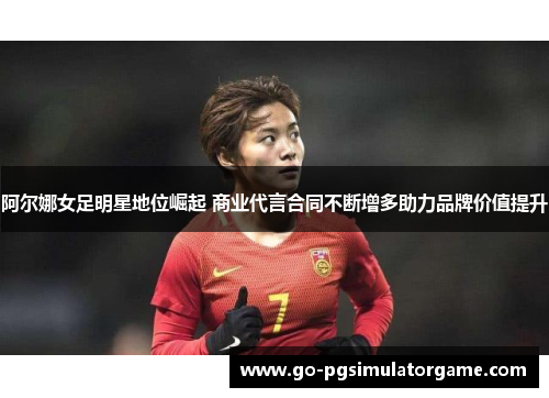 阿尔娜女足明星地位崛起 商业代言合同不断增多助力品牌价值提升